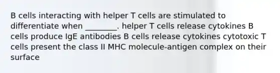 B cells interacting with helper T cells are stimulated to differentiate when ________. helper T cells release cytokines B cells produce IgE antibodies B cells release cytokines cytotoxic T cells present the class II MHC molecule-antigen complex on their surface