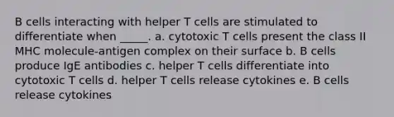 B cells interacting with helper T cells are stimulated to differentiate when _____. a. cytotoxic T cells present the class II MHC molecule-antigen complex on their surface b. B cells produce IgE antibodies c. helper T cells differentiate into cytotoxic T cells d. helper T cells release cytokines e. B cells release cytokines