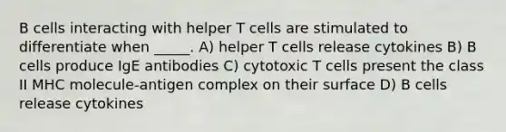 B cells interacting with helper T cells are stimulated to differentiate when _____. A) helper T cells release cytokines B) B cells produce IgE antibodies C) cytotoxic T cells present the class II MHC molecule-antigen complex on their surface D) B cells release cytokines