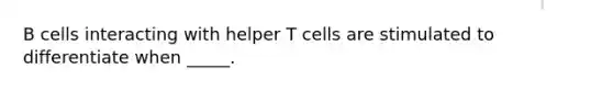 B cells interacting with helper T cells are stimulated to differentiate when _____.