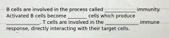 B cells are involved in the process called _____________ immunity. Activated B cells become ________ cells which produce ______________. T cells are involved in the ______________ immune response, directly interacting with their target cells.