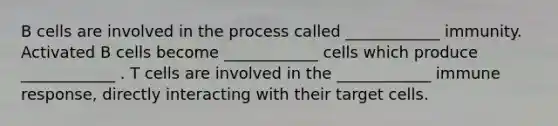 B cells are involved in the process called ____________ immunity. Activated B cells become ____________ cells which produce ____________ . T cells are involved in the ____________ immune response, directly interacting with their target cells.