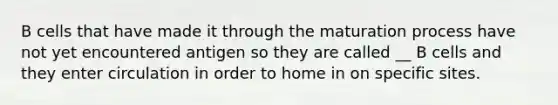 B cells that have made it through the maturation process have not yet encountered antigen so they are called __ B cells and they enter circulation in order to home in on specific sites.