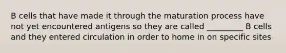 B cells that have made it through the maturation process have not yet encountered antigens so they are called _________ B cells and they entered circulation in order to home in on specific sites