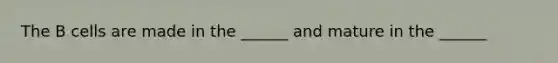 The B cells are made in the ______ and mature in the ______