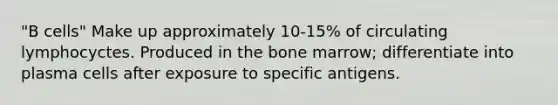 "B cells" Make up approximately 10-15% of circulating lymphocyctes. Produced in the bone marrow; differentiate into plasma cells after exposure to specific antigens.