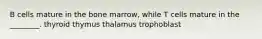 B cells mature in the bone marrow, while T cells mature in the ________. thyroid thymus thalamus trophoblast
