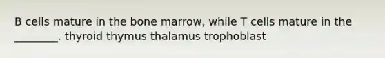 B cells mature in the bone marrow, while T cells mature in the ________. thyroid thymus thalamus trophoblast