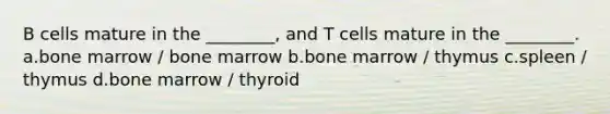 B cells mature in the ________, and T cells mature in the ________. a.bone marrow / bone marrow b.bone marrow / thymus c.spleen / thymus d.bone marrow / thyroid