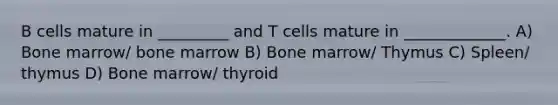 B cells mature in _________ and T cells mature in _____________. A) Bone marrow/ bone marrow B) Bone marrow/ Thymus C) Spleen/ thymus D) Bone marrow/ thyroid