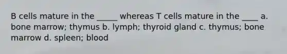 B cells mature in the _____ whereas T cells mature in the ____ a. bone marrow; thymus b. lymph; thyroid gland c. thymus; bone marrow d. spleen; blood