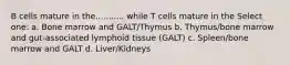 B cells mature in the........... while T cells mature in the Select one: a. Bone marrow and GALT/Thymus b. Thymus/bone marrow and gut-associated lymphoid tissue (GALT) c. Spleen/bone marrow and GALT d. Liver/Kidneys