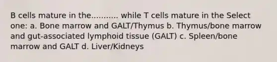 B cells mature in the........... while T cells mature in the Select one: a. Bone marrow and GALT/Thymus b. Thymus/bone marrow and gut-associated lymphoid tissue (GALT) c. Spleen/bone marrow and GALT d. Liver/Kidneys