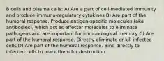 B cells and plasma cells: A) Are a part of cell-mediated immunity and produce immuno-regulatory cytokines B) Are part of the humoral response. Produce antigen-specific molecules (aka antibodies), which act as effector molecules to eliminate pathogens and are important for immunological memory C) Are part of the humoral response. Directly eliminate or kill infected cells D) Are part of the humoral response. Bind directly to infected cells to mark them for destruction