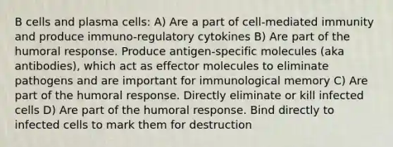 B cells and plasma cells: A) Are a part of cell-mediated immunity and produce immuno-regulatory cytokines B) Are part of the humoral response. Produce antigen-specific molecules (aka antibodies), which act as effector molecules to eliminate pathogens and are important for immunological memory C) Are part of the humoral response. Directly eliminate or kill infected cells D) Are part of the humoral response. Bind directly to infected cells to mark them for destruction