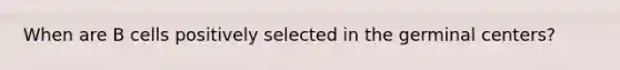 When are B cells positively selected in the germinal centers?
