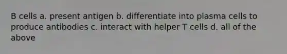 B cells a. present antigen b. differentiate into plasma cells to produce antibodies c. interact with helper T cells d. all of the above