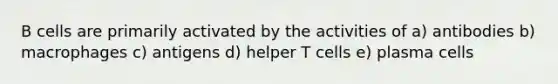 B cells are primarily activated by the activities of a) antibodies b) macrophages c) antigens d) helper T cells e) plasma cells