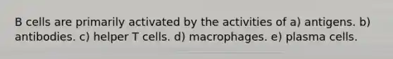 B cells are primarily activated by the activities of a) antigens. b) antibodies. c) helper T cells. d) macrophages. e) plasma cells.