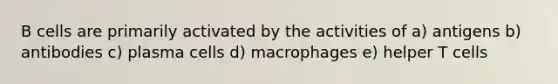 B cells are primarily activated by the activities of a) antigens b) antibodies c) plasma cells d) macrophages e) helper T cells