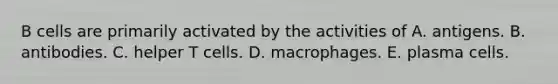 B cells are primarily activated by the activities of A. antigens. B. antibodies. C. helper T cells. D. macrophages. E. plasma cells.