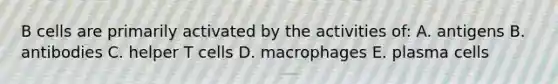 B cells are primarily activated by the activities of: A. antigens B. antibodies C. helper T cells D. macrophages E. plasma cells