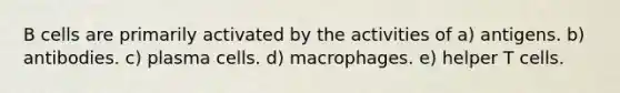 B cells are primarily activated by the activities of a) antigens. b) antibodies. c) plasma cells. d) macrophages. e) helper T cells.