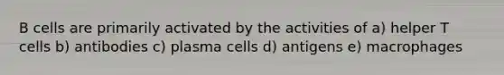 B cells are primarily activated by the activities of a) helper T cells b) antibodies c) plasma cells d) antigens e) macrophages