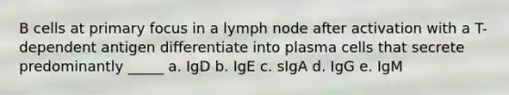 B cells at primary focus in a lymph node after activation with a T-dependent antigen differentiate into plasma cells that secrete predominantly _____ a. IgD b. IgE c. sIgA d. IgG e. IgM