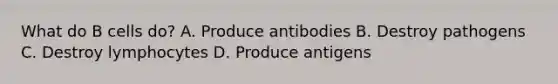 What do B cells do? A. Produce antibodies B. Destroy pathogens C. Destroy lymphocytes D. Produce antigens