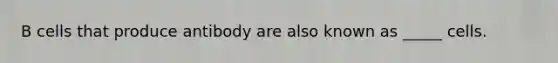 B cells that produce antibody are also known as _____ cells.