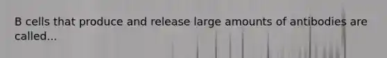 B cells that produce and release large amounts of antibodies are called...