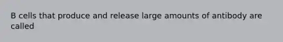 B cells that produce and release large amounts of antibody are called