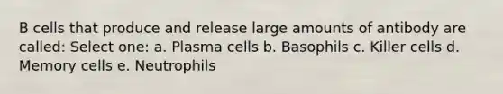 B cells that produce and release large amounts of antibody are called: Select one: a. Plasma cells b. Basophils c. Killer cells d. Memory cells e. Neutrophils