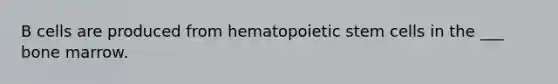 B cells are produced from hematopoietic stem cells in the ___ bone marrow.