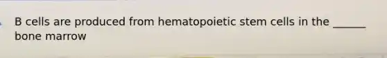 B cells are produced from hematopoietic stem cells in the ______ bone marrow