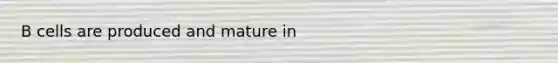 B cells are produced and mature in