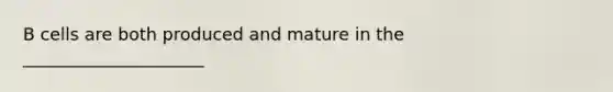 B cells are both produced and mature in the _____________________