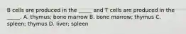 B cells are produced in the _____ and T cells are produced in the _____. A. thymus; bone marrow B. bone marrow; thymus C. spleen; thymus D. liver; spleen