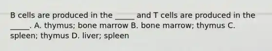 B cells are produced in the _____ and T cells are produced in the _____. A. thymus; bone marrow B. bone marrow; thymus C. spleen; thymus D. liver; spleen