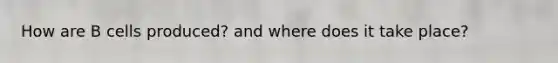 How are B cells produced? and where does it take place?