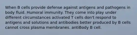 When B cells provide defense against antigens and pathogens in body fluid. Humoral immunity. They come into play under different circumstances activated T cells don't respond to antigens and solutions and antibodies better produced by B cells cannot cross plasma membranes. antiBody B cell.