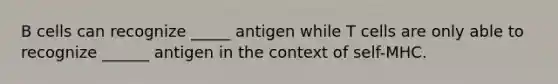 B cells can recognize _____ antigen while T cells are only able to recognize ______ antigen in the context of self-MHC.