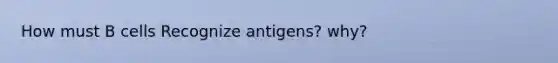 How must B cells Recognize antigens? why?