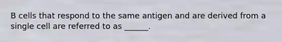 B cells that respond to the same antigen and are derived from a single cell are referred to as ______.