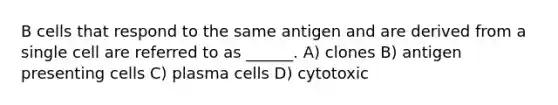 B cells that respond to the same antigen and are derived from a single cell are referred to as ______. A) clones B) antigen presenting cells C) plasma cells D) cytotoxic