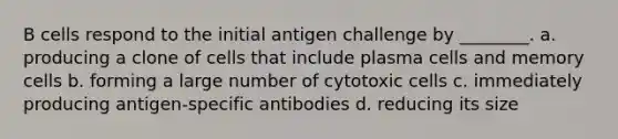 B cells respond to the initial antigen challenge by ________. a. producing a clone of cells that include plasma cells and memory cells b. forming a large number of cytotoxic cells c. immediately producing antigen-specific antibodies d. reducing its size