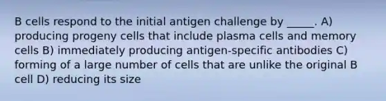 B cells respond to the initial antigen challenge by _____. A) producing progeny cells that include plasma cells and memory cells B) immediately producing antigen-specific antibodies C) forming of a large number of cells that are unlike the original B cell D) reducing its size