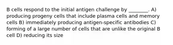 B cells respond to the initial antigen challenge by ________. A) producing progeny cells that include plasma cells and memory cells B) immediately producing antigen-specific antibodies C) forming of a large number of cells that are unlike the original B cell D) reducing its size