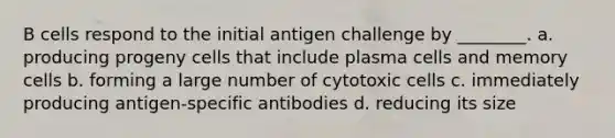 B cells respond to the initial antigen challenge by ________. a. producing progeny cells that include plasma cells and memory cells b. forming a large number of cytotoxic cells c. immediately producing antigen-specific antibodies d. reducing its size